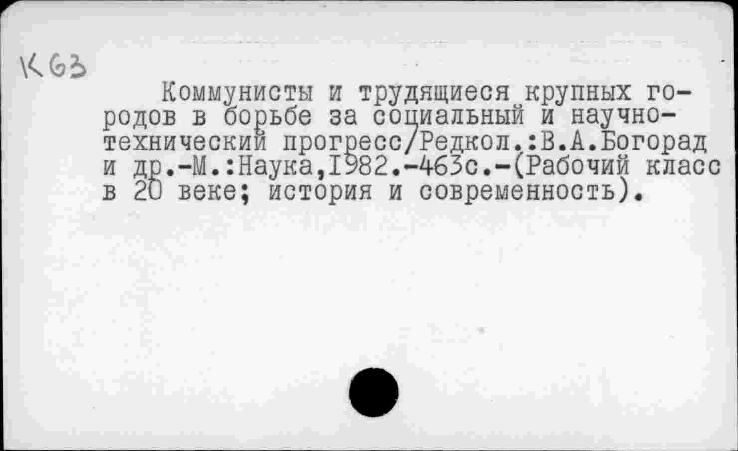 ﻿
Коммунисты и трудящиеся крупных городов в борьбе за социальный и научно-технический прогресс/Редкол.:В.А.Богорад и др.-М.:Наука,1982.-463с.-(Рабочий класс в 20 веке; история и современность).